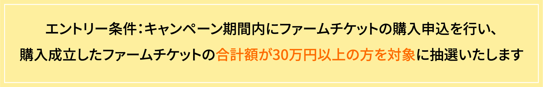 エントリー条件：キャンペーン期間内にファームチケットの購入申込を行い、購入成立したファームチケットの合計額が30万円以上の方を対象に抽選いたします
