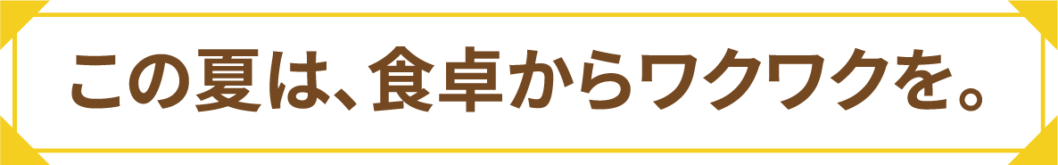 この夏は、食卓からワクワクを。